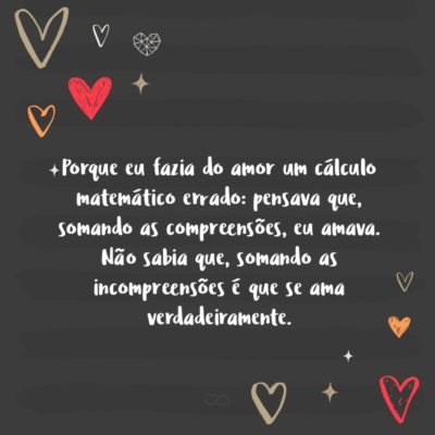 Frase de Amor - Porque eu fazia do amor um cálculo matemático errado: pensava que, somando as compreensões, eu amava. Não sabia que, somando as incompreensões é que se ama verdadeiramente.