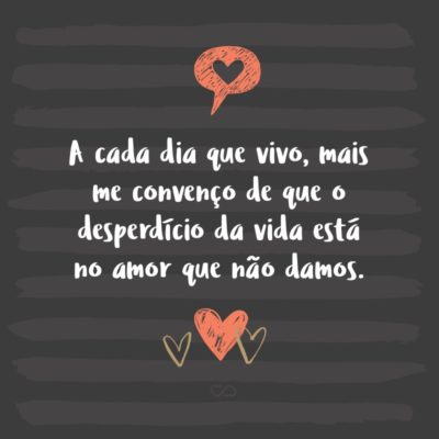 Frase de Amor - A cada dia que vivo, mais me convenço de que o desperdício da vida está no amor que não damos, nas forças que não usamos, na prudência egoísta que nada arrisca e que, esquivando-nos do sofrimento, perdemos também a felicidade.