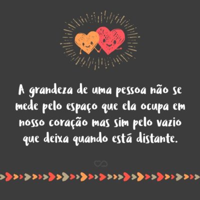 A grandeza de uma pessoa não se mede pelo espaço que ela ocupa em nosso coração mas sim pelo vazio que deixa quando está distante.