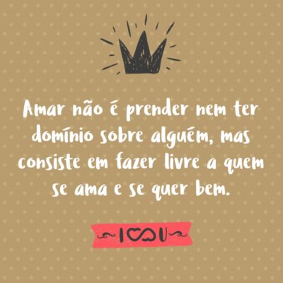 Amar não é prender nem ter domínio sobre alguém, mas consiste em fazer livre a quem se ama e se quer bem, todo amor que não promove a liberdade, não convém.