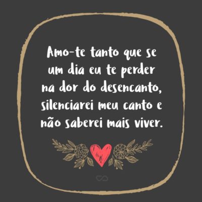 Frase de Amor - Amo-te tanto que se um dia eu te perder na dor do desencanto, silenciarei meu canto e não saberei mais viver.