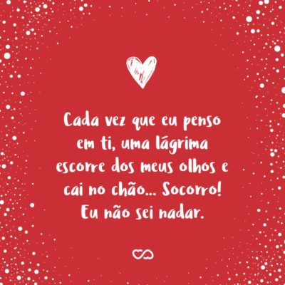 Cada vez que eu penso em ti, uma lágrima escorre dos meus olhos e cai no chão… Socorro! Eu não sei nadar.