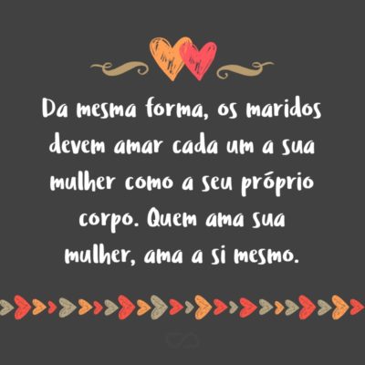 Frase de Amor - Da mesma forma, os maridos devem amar cada um a sua mulher como a seu próprio corpo. Quem ama sua mulher, ama a si mesmo. Além do mais, ninguém jamais odiou o seu próprio corpo, antes o alimenta e dele cuida, como também Cristo faz com a igreja. (Efésios 5:28-29)