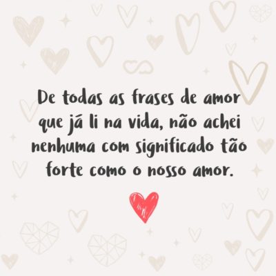 De todas as frases de amor que já li na vida, não achei nenhuma com significado tão forte como o nosso amor.