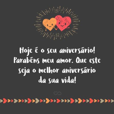 Hoje é o seu aniversário! Gostaria de ser a primeira pessoa a desejar a você toda a felicidade que alguém como você merece, pois, você é o meu grande e eterno amor. Parabéns meu amor. Que este seja o melhor aniversário da sua vida!