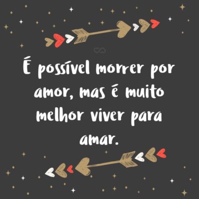 É possível morrer por amor, mas é muito melhor viver para amar.