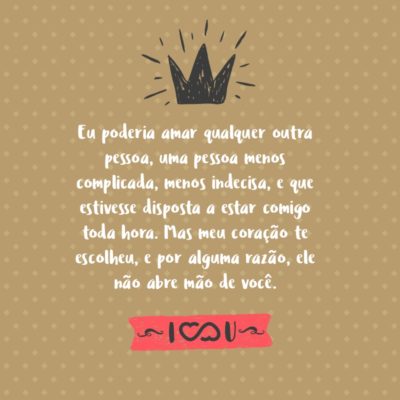 Frase de Amor - Eu poderia amar qualquer outra pessoa, uma pessoa menos complicada, menos indecisa, e que estivesse disposta a estar comigo toda hora. Mas meu coração te escolheu, e por alguma razão, ele não abre mão de você.