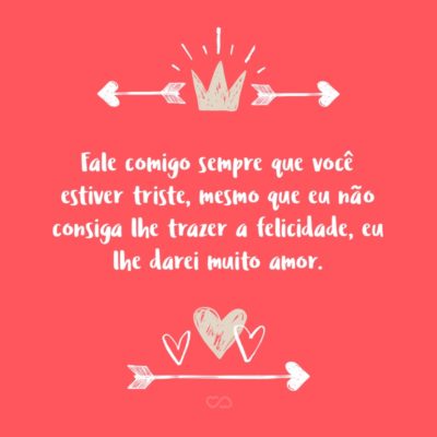 Fale comigo sempre que você estiver triste, mesmo que eu não consiga lhe trazer a felicidade, eu lhe darei muito amor.