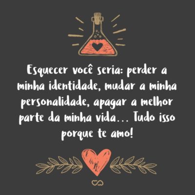 Frase de Amor - Esquecer você seria: perder a minha identidade, mudar a minha personalidade, apagar a melhor parte da minha vida… Tudo isso porque te amo!