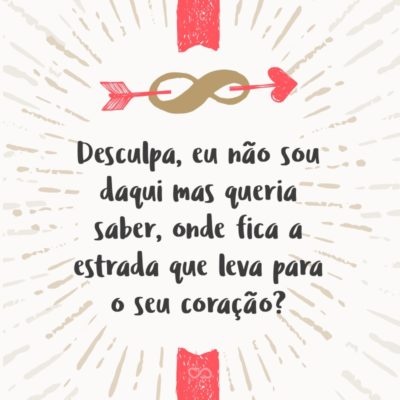 Frase de Amor - Desculpa, eu não sou daqui mas queria saber, onde fica a estrada que leva para o seu coração?