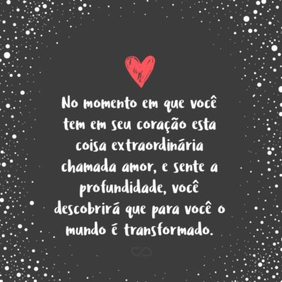 No momento em que você tem em seu coração esta coisa extraordinária chamada amor, e sente a profundidade, a alegria e o êxtase dele, você descobrirá que para você o mundo é transformado.