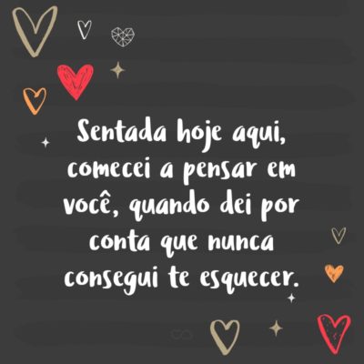 Frase de Amor - Sentada hoje aqui, comecei a pensar em você, quando dei por conta que nunca consegui te esquecer.