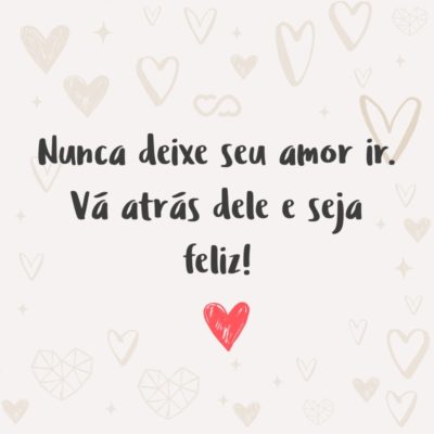 Nunca deixe seu amor ir. Vá atrás dele e seja feliz!