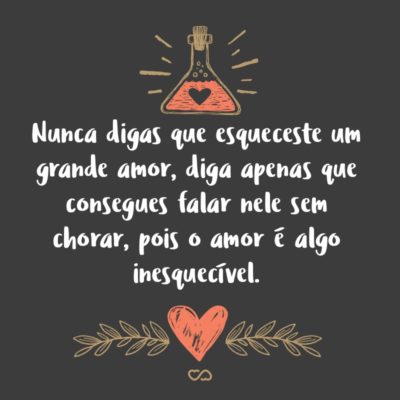 Frase de Amor - Nunca digas que esqueceste um grande amor, diga apenas que consegues falar nele sem chorar, pois o amor é algo inesquecível.