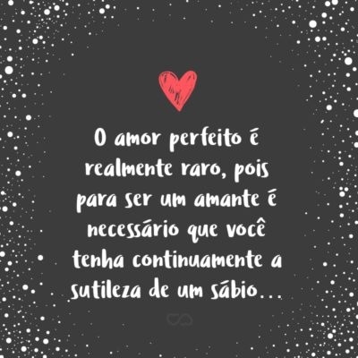 Frase de Amor - O amor perfeito é realmente raro, pois para ser um amante é necessário que você tenha continuamente a sutileza de um sábio, a flexibilidade de uma criança, a sensibilidade de um artista, a compreensão de um filósofo, a aceitação de um santo, a tolerância de um estudioso e a força de um bravo.