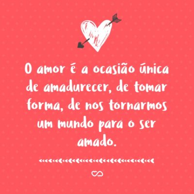 O amor é a ocasião única de amadurecer, de tomar forma, de nos tornarmos um mundo para o ser amado. É uma alta exigência, uma ambição sem limites, que faz daquele que ama um eleito solicitado pelos mais vastos horizontes.