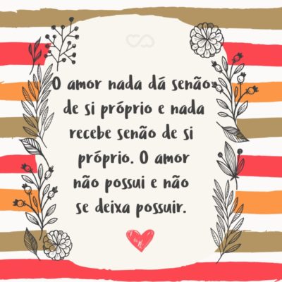 O amor nada dá senão de si próprio e nada recebe senão de si próprio. O amor não possui e não se deixa possuir, pois o amor basta-se a si mesmo.