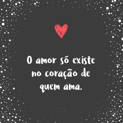 O amor só existe no coração de quem ama.