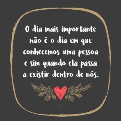 Frase de Amor - O dia mais importante não é o dia em que conhecemos uma pessoa e sim quando ela passa a existir dentro de nós.