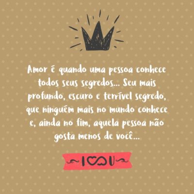 O que é o amor? Amor é quando uma pessoa conhece todos seus segredos… Seu mais profundo, escuro e terrível segredo, que ninguém mais no mundo conhece e, ainda no fim, aquela pessoa não gosta menos de você… Até mesmo se o resto do mundo o faz.