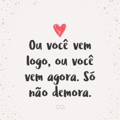 Frase de Amor - Ou você vem logo, ou você vem agora. Só não demora.