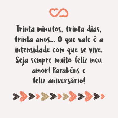 Trinta minutos, trinta dias, trinta anos… O que vale é a intensidade com que se vive. Seja sempre muito feliz meu amor! Parabéns e feliz aniversário!