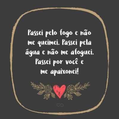 Passei pelo fogo e não me queimei. Passei pela água e não me afoguei. Passei por você e me apaixonei!