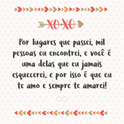 Por lugares que passei, mil pessoas eu encontrei, e você é uma delas que eu jamais esquecerei, e por isso é que eu te amo e sempre te amarei!