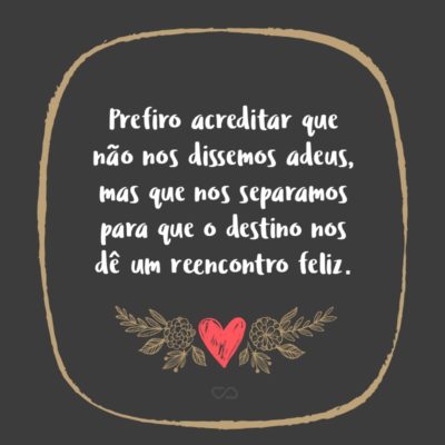 Prefiro acreditar que não nos dissemos adeus, mas que nos separamos para que o destino nos dê um reencontro feliz.