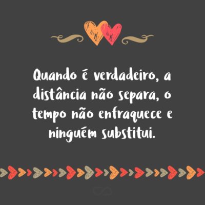 Quando é verdadeiro, a distância não separa, o tempo não enfraquece e ninguém substitui.