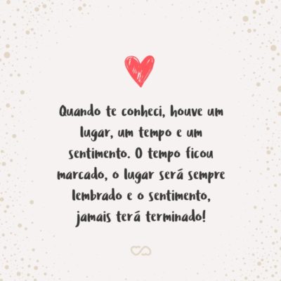 Quando te conheci, houve um lugar, um tempo e um sentimento. O tempo ficou marcado, o lugar será sempre lembrado e o sentimento, jamais terá terminado!