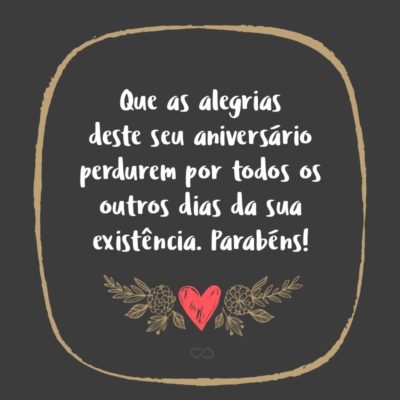 Na sublimidade deste dia, venho rogar a Deus que em torno de você semeie todas as pérolas necessárias para que a sua vida seja sempre refletida pelo brilho da felicidade. Que as alegrias deste seu aniversário perdurem por todos os outros dias da sua existência. Parabéns!