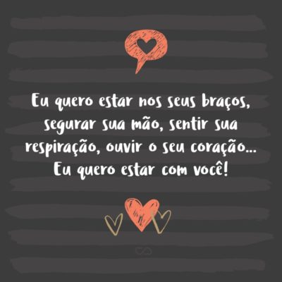 Eu quero estar nos seus braços, segurar sua mão, sentir sua respiração, ouvir o seu coração… Eu quero estar com você!