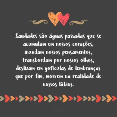 Frase de Amor - Saudades são águas passadas que se acumulam em nossos corações, inundam nossos pensamentos, transbordam por nossos olhos, deslizam em gotículas de lembranças que por fim, morrem na realidade de nossos lábios.