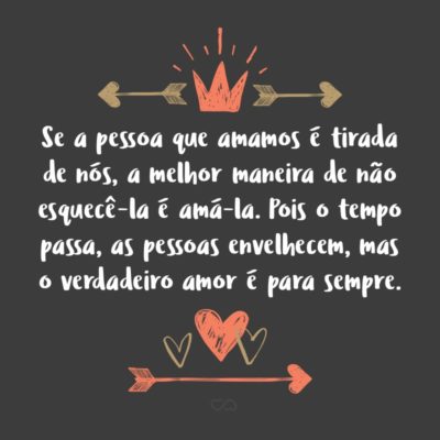 Frase de Amor - Se a pessoa que amamos é tirada de nós, a melhor maneira de não esquecê-la é amá-la. Pois o tempo passa, as pessoas envelhecem, mas o verdadeiro amor é para sempre.