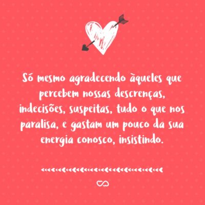 Frase de Amor - Em tempos onde quase ninguém se olha nos olhos, em que a maioria das pessoas pouco se interessa pelo que não lhe diz respeito, só mesmo agradecendo àqueles que percebem nossas descrenças, indecisões, suspeitas, tudo o que nos paralisa, e gastam um pouco da sua energia conosco, insistindo.