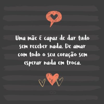 Frase de Amor - Uma mãe é capaz de dar tudo sem receber nada. De amar com todo o seu coração sem esperar nada em troca. De investir tudo em um projeto sem medir a rentabilidade que lhe trará de volta. Uma mãe segue tendo confiança em seus filhos mesmo quando todos os outros já a perderam.