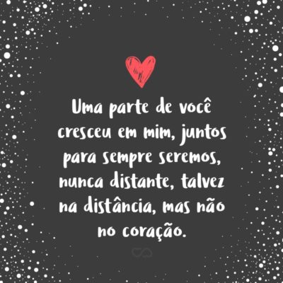 Frase de Amor - Uma parte de você cresceu em mim, juntos para sempre seremos, nunca distante, talvez na distância, mas não no coração.