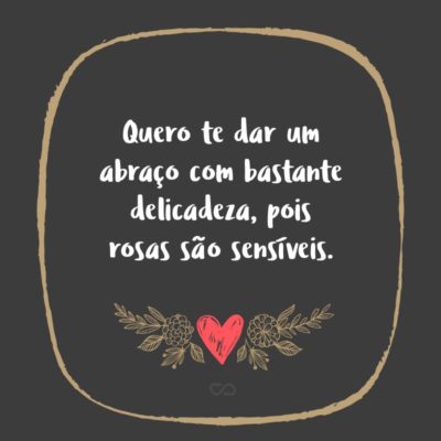 Frase de Amor - Quero te dar um abraço com bastante delicadeza, pois rosas são sensíveis.