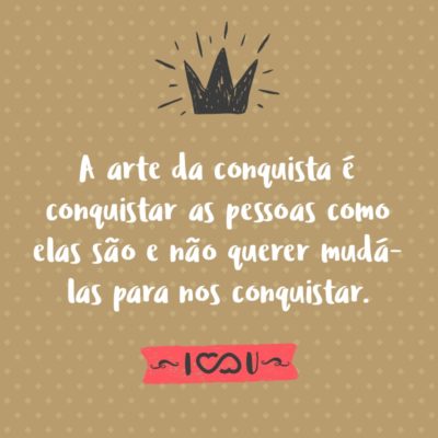 A arte da conquista é conquistar as pessoas como elas são e não querer mudá-las para nos conquistar.