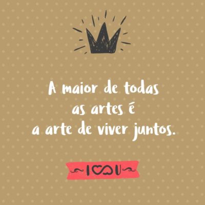 Frase de Amor - A maior de todas as artes é a arte de viver juntos.