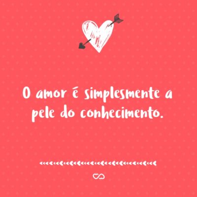 O amor é simplesmente a pele do conhecimento.