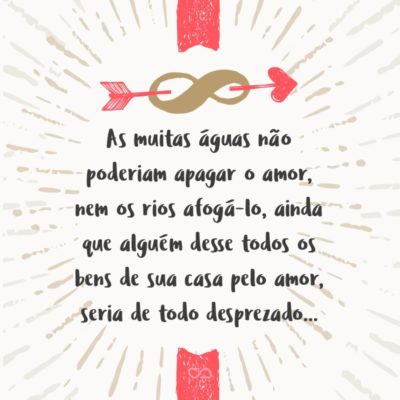 As muitas águas não poderiam apagar o amor, nem os rios afogá-lo, ainda que alguém desse todos os bens de sua casa pelo amor, seria de todo desprezado… (Cantares de Salomão 8:7)