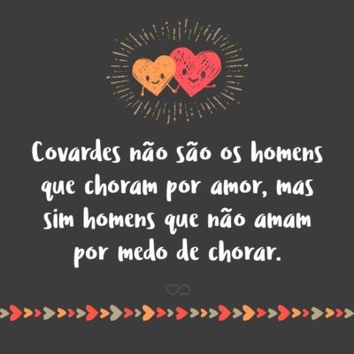 Covardes não são os homens que choram por amor, mas sim homens que não amam por medo de chorar.