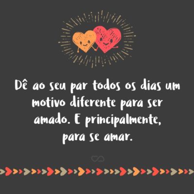 Dê ao seu par todos os dias um motivo diferente para ser amado. E principalmente, para se amar.