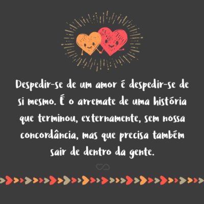 Despedir-se de um amor é despedir-se de si mesmo. É o arremate de uma história que terminou, externamente, sem nossa concordância, mas que precisa também sair de dentro da gente.