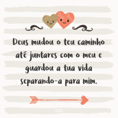 Deus mudou o teu caminho até juntares com o meu e guardou a tua vida separando-a para mim. Para onde fores, irei; onde tu repousares, repousarei. Teu Deus será o meu Deus. Teu caminho o meu será. (Rute 1:16-17)