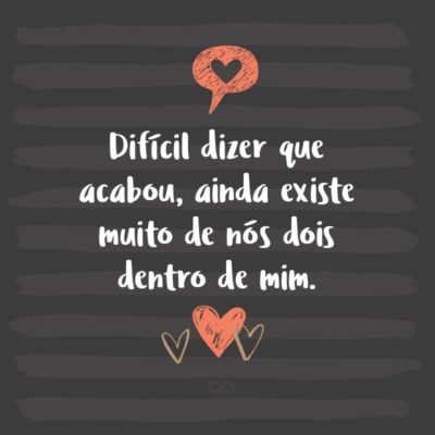 Frase de Amor - Difícil dizer que acabou, ainda existe muito de nós dois dentro de mim.