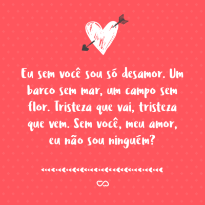 Frase de Amor - Eu sem você sou só desamor. Um barco sem mar, um campo sem flor. Tristeza que vai, tristeza que vem. Sem você, meu amor, eu não sou ninguém?