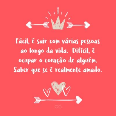 Fácil, é sair com várias pessoas ao longo da vida. Difícil, é entender que pouquíssimas delas vão te aceitar como você é e te fazer feliz por inteiro. Difícil, é ocupar o coração de alguém. Saber que se é realmente amado.